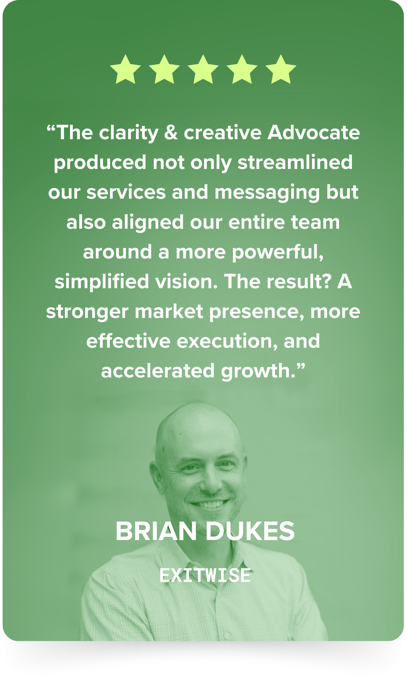 Brian Dukes, ExitWise: five stars. The clarity and creative Advocate produced not only streamlined our services and messaging but also aligned our entire team around a more powerful, simplified vision.
